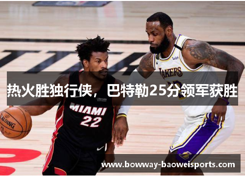 热火胜独行侠，巴特勒25分领军获胜