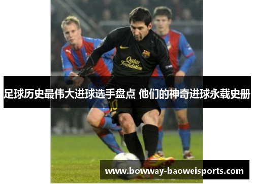 足球历史最伟大进球选手盘点 他们的神奇进球永载史册