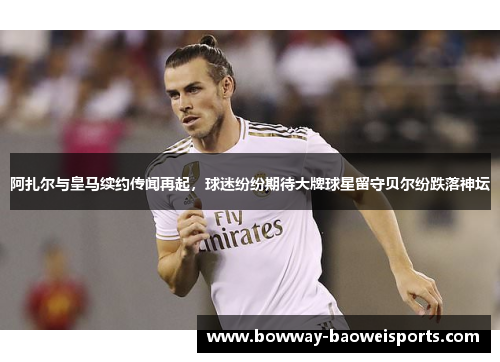 阿扎尔与皇马续约传闻再起，球迷纷纷期待大牌球星留守贝尔纷跌落神坛