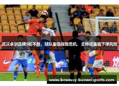 武汉卓尔连续5轮不胜，球队面临保级危机，主帅或面临下课风险