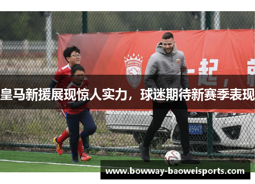皇马新援展现惊人实力，球迷期待新赛季表现