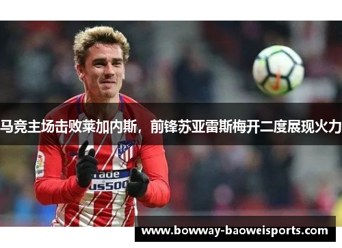 马竞主场击败莱加内斯，前锋苏亚雷斯梅开二度展现火力