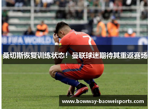 桑切斯恢复训练状态！曼联球迷期待其重返赛场