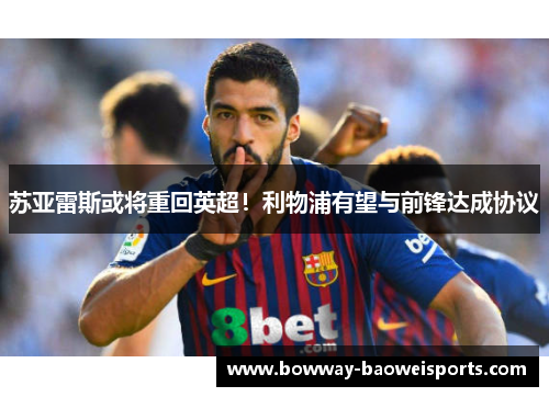 苏亚雷斯或将重回英超！利物浦有望与前锋达成协议