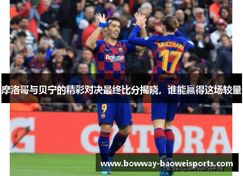 摩洛哥与贝宁的精彩对决最终比分揭晓，谁能赢得这场较量