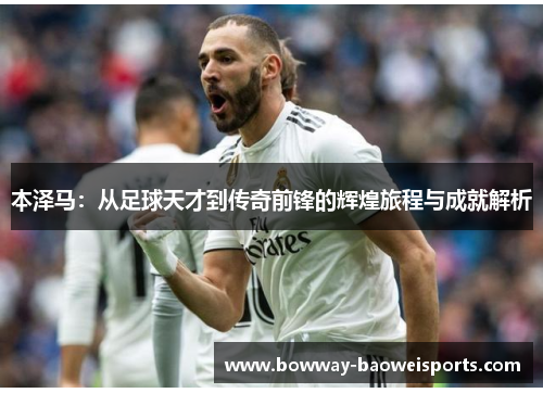 本泽马：从足球天才到传奇前锋的辉煌旅程与成就解析