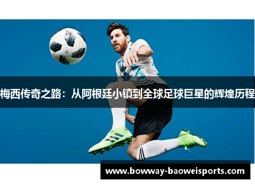 梅西传奇之路：从阿根廷小镇到全球足球巨星的辉煌历程