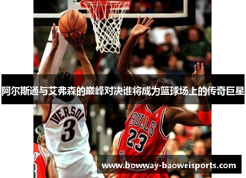阿尔斯通与艾弗森的巅峰对决谁将成为篮球场上的传奇巨星