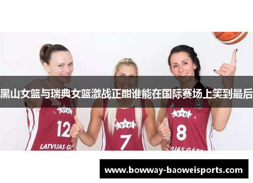 黑山女篮与瑞典女篮激战正酣谁能在国际赛场上笑到最后