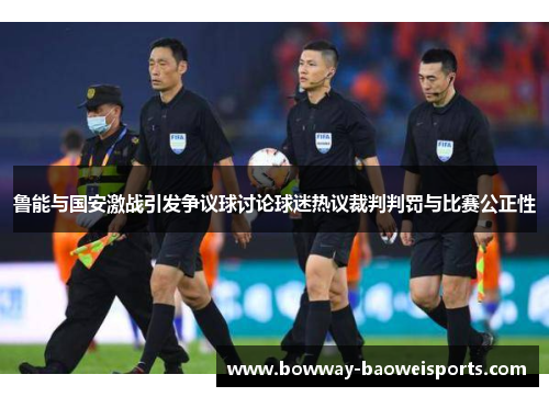 鲁能与国安激战引发争议球讨论球迷热议裁判判罚与比赛公正性